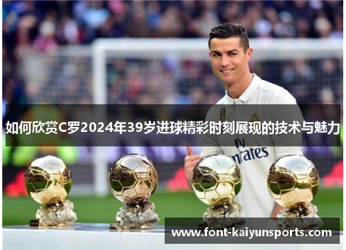 如何欣赏C罗2024年39岁进球精彩时刻展现的技术与魅力