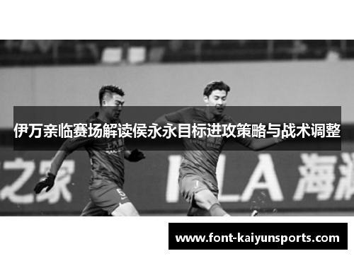 伊万亲临赛场解读侯永永目标进攻策略与战术调整