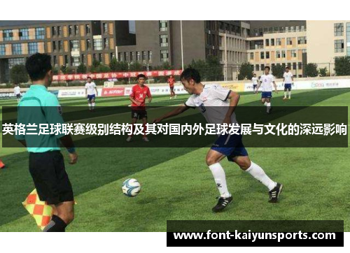 英格兰足球联赛级别结构及其对国内外足球发展与文化的深远影响 英格兰足球联赛级别结构及其对国内外足球发展与文化的深远影响