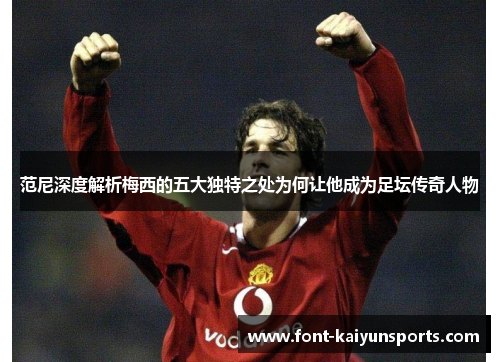 范尼深度解析梅西的五大独特之处为何让他成为足坛传奇人物 范尼深度解析梅西的五大独特之处为何让他成为足坛传奇人物