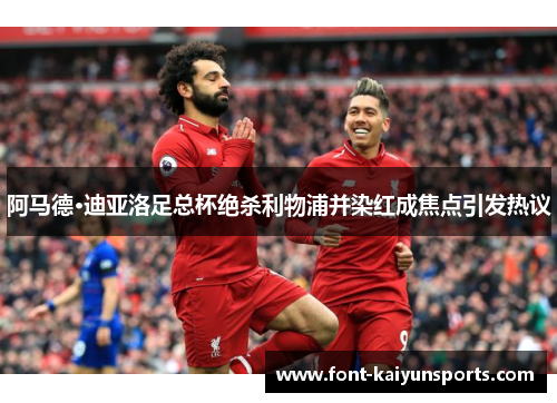 阿马德·迪亚洛足总杯绝杀利物浦并染红成焦点引发热议 阿马德·迪亚洛足总杯绝杀利物浦并染红成焦点引发热议